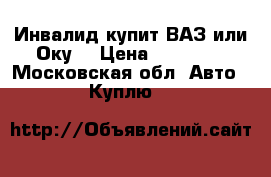 Инвалид купит ВАЗ или Оку  › Цена ­ 10 000 - Московская обл. Авто » Куплю   